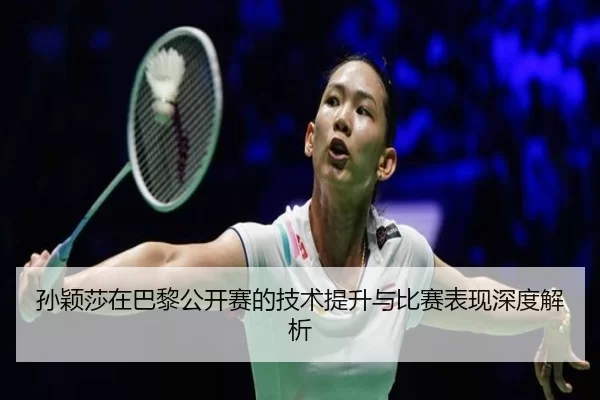孙颖莎在巴黎公开赛的技术提升与比赛表现深度解析