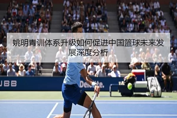 姚明青训体系升级如何促进中国篮球未来发展深度分析